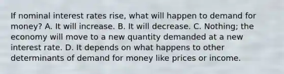 If nominal interest rates rise, what will happen to demand for money? A. It will increase. B. It will decrease. C. Nothing; the economy will move to a new quantity demanded at a new interest rate. D. It depends on what happens to other determinants of demand for money like prices or income.