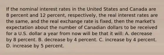 If the nominal interest rates in the United States and Canada are 8 percent and 12 percent, respectively, the real interest rates are the same, and the real exchange rate is fixed, then the market's expectation about the number of Canadian dollars to be received for a U.S. dollar a year from now will be that it will: A. decrease by 8 percent. B. decrease by 4 percent. C. increase by 4 percent. D. increase by 5 percent.