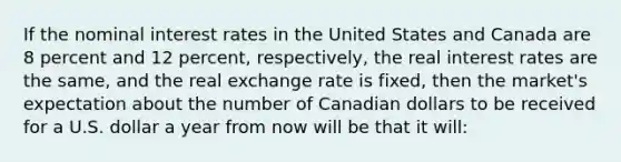 If the nominal interest rates in the United States and Canada are 8 percent and 12 percent, respectively, the real interest rates are the same, and the real exchange rate is fixed, then the market's expectation about the number of Canadian dollars to be received for a U.S. dollar a year from now will be that it will: