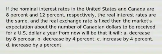 If the nominal interest rates in the United States and Canada are 8 percent and 12 percent, respectively, the real interest rates are the same, and the real exchange rate is fixed then the market's expectation about the number of Canadian dollars to be received for a U.S, dollar a year from now will be that it will: a. decrease by 8 percear. b. decrease by 4 percent, c. increase by 4 percent. d. increase by a percent