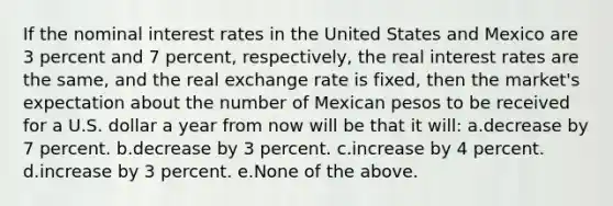 If the nominal interest rates in the United States and Mexico are 3 percent and 7 percent, respectively, the real interest rates are the same, and the real exchange rate is fixed, then the market's expectation about the number of Mexican pesos to be received for a U.S. dollar a year from now will be that it will: a.decrease by 7 percent. b.decrease by 3 percent. c.increase by 4 percent. d.increase by 3 percent. e.None of the above.