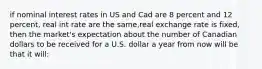 if nominal interest rates in US and Cad are 8 percent and 12 percent, real int rate are the same,real exchange rate is fixed, then the market's expectation about the number of Canadian dollars to be received for a U.S. dollar a year from now will be that it will: