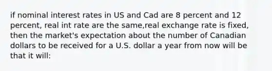 if nominal interest rates in US and Cad are 8 percent and 12 percent, real int rate are the same,real exchange rate is fixed, then the market's expectation about the number of Canadian dollars to be received for a U.S. dollar a year from now will be that it will: