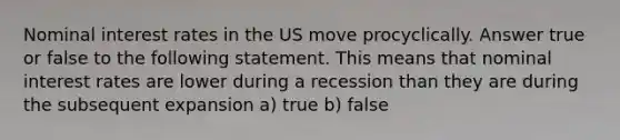 Nominal interest rates in the US move procyclically. Answer true or false to the following statement. This means that nominal interest rates are lower during a recession than they are during the subsequent expansion a) true b) false