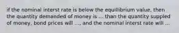 if the nominal interst rate is below the equillibrium value, then the quantity demanded of money is ... than the quantity suppled of money, bond prices will ..., and the nominal interst rate will ...