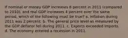 If nominal or money GDP increases 6 percent in 2011 (compared to 2010), and real GDP increases 4 percent over the same period, which of the following must be true? a. Inflation during 2011 was 2 percent. b. The general price level as measured by the GDP deflator fell during 2011. c. Exports exceeded imports. d. The economy entered a recession in 2011.