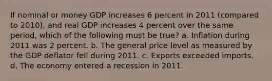 If nominal or money GDP increases 6 percent in 2011 (compared to 2010), and real GDP increases 4 percent over the same period, which of the following must be true? a. Inflation during 2011 was 2 percent. b. The general price level as measured by the GDP deflator fell during 2011. c. Exports exceeded imports. d. The economy entered a recession in 2011.