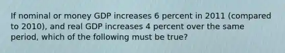 If nominal or money GDP increases 6 percent in 2011 (compared to 2010), and real GDP increases 4 percent over the same period, which of the following must be true?