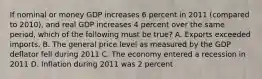 If nominal or money GDP increases 6 percent in 2011 (compared to 2010), and real GDP increases 4 percent over the same period, which of the following must be true? A. Exports exceeded imports. B. The general price level as measured by the GDP deflator fell during 2011 C. The economy entered a recession in 2011 D. Inflation during 2011 was 2 percent