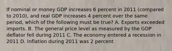 If nominal or money GDP increases 6 percent in 2011 (compared to 2010), and real GDP increases 4 percent over the same period, which of the following must be true? A. Exports exceeded imports. B. The general price level as measured by the GDP deflator fell during 2011 C. The economy entered a recession in 2011 D. Inflation during 2011 was 2 percent