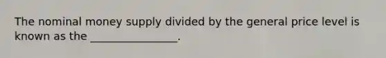 The nominal money supply divided by the general price level is known as the ________________.