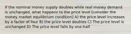 If the nominal money supply doubles while real money demand is unchanged, what happens to the price level [consider the money market equilibrium condition] A) the price level increases by a factor of four B) the price level doubles C) The price level is unchanged D) The price level falls by one-half