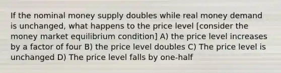 If the nominal money supply doubles while real money demand is unchanged, what happens to the price level [consider the money market equilibrium condition] A) the price level increases by a factor of four B) the price level doubles C) The price level is unchanged D) The price level falls by one-half