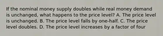 If the nominal money supply doubles while real money demand is​ unchanged, what happens to the price​ level? A. The price level is unchanged. B. The price level falls by​ one-half. C. The price level doubles. D. The price level increases by a factor of four