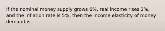 If the nominal money supply grows 6%, real income rises 2%, and the inflation rate is 5%, then the income elasticity of money demand is
