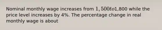 Nominal monthly wage increases from 1,500 to1,800 while the price level increases by 4%. The percentage change in real monthly wage is about