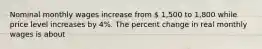 Nominal monthly wages increase from  1,500 to 1,800 while price level increases by 4%. The percent change in real monthly wages is about