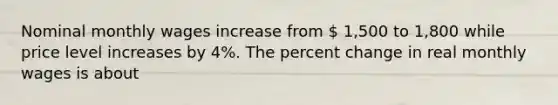 Nominal monthly wages increase from  1,500 to 1,800 while price level increases by 4%. The percent change in real monthly wages is about