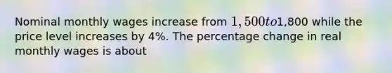 Nominal monthly wages increase from 1,500 to1,800 while the price level increases by 4%. The percentage change in real monthly wages is about