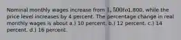 Nominal monthly wages increase from 1,500 to1,800, while the price level increases by 4 percent. The percentage change in real monthly wages is about a.) 10 percent. b.) 12 percent. c.) 14 percent. d.) 16 percent.