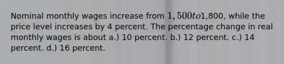 Nominal monthly wages increase from 1,500 to1,800, while the price level increases by 4 percent. The percentage change in real monthly wages is about a.) 10 percent. b.) 12 percent. c.) 14 percent. d.) 16 percent.