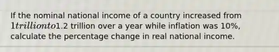 If the nominal national income of a country increased from 1 trillion to1.2 trillion over a year while inflation was 10%, calculate the percentage change in real national income.