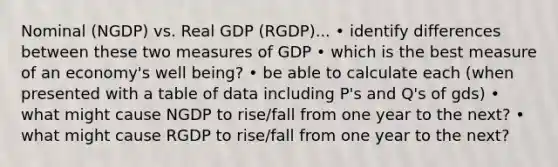 Nominal (NGDP) vs. Real GDP (RGDP)... • identify differences between these two measures of GDP • which is the best measure of an economy's well being? • be able to calculate each (when presented with a table of data including P's and Q's of gds) • what might cause NGDP to rise/fall from one year to the next? • what might cause RGDP to rise/fall from one year to the next?