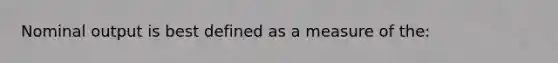 Nominal output is best defined as a measure of the: