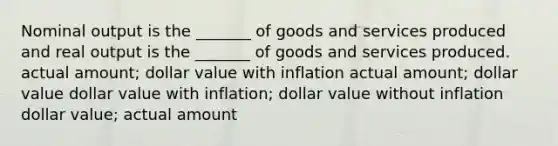 Nominal output is the _______ of goods and services produced and real output is the _______ of goods and services produced. actual amount; dollar value with inflation actual amount; dollar value dollar value with inflation; dollar value without inflation dollar value; actual amount