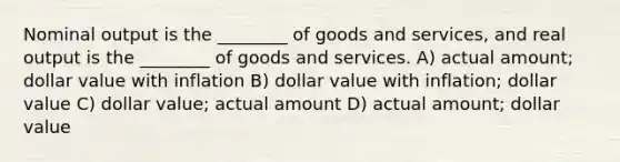 Nominal output is the ________ of goods and services, and real output is the ________ of goods and services. A) actual amount; dollar value with inflation B) dollar value with inflation; dollar value C) dollar value; actual amount D) actual amount; dollar value