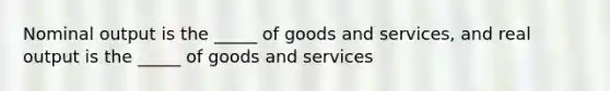 Nominal output is the _____ of goods and services, and real output is the _____ of goods and services