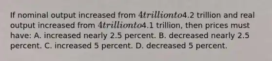 If nominal output increased from 4 trillion to4.2 trillion and real output increased from 4 trillion to4.1 trillion, then prices must have: A. increased nearly 2.5 percent. B. decreased nearly 2.5 percent. C. increased 5 percent. D. decreased 5 percent.