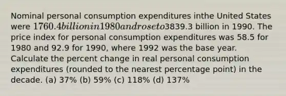 Nominal personal consumption expenditures inthe United States were 1760.4 billion in 1980 and rose to3839.3 billion in 1990. The price index for personal consumption expenditures was 58.5 for 1980 and 92.9 for 1990, where 1992 was the base year. Calculate the percent change in real personal consumption expenditures (rounded to the nearest percentage point) in the decade. (a) 37% (b) 59% (c) 118% (d) 137%