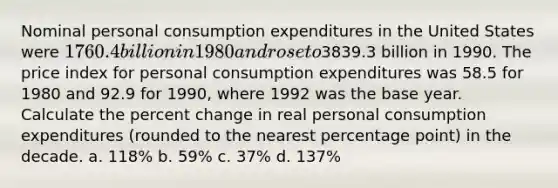 Nominal personal consumption expenditures in the United States were 1760.4 billion in 1980 and rose to3839.3 billion in 1990. The price index for personal consumption expenditures was 58.5 for 1980 and 92.9 for 1990, where 1992 was the base year. Calculate the percent change in real personal consumption expenditures (rounded to the nearest percentage point) in the decade. a. 118% b. 59% c. 37% d. 137%