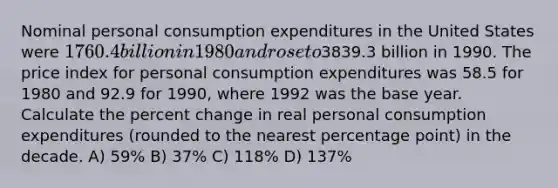 Nominal personal consumption expenditures in the United States were 1760.4 billion in 1980 and rose to3839.3 billion in 1990. The price index for personal consumption expenditures was 58.5 for 1980 and 92.9 for 1990, where 1992 was the base year. Calculate the percent change in real personal consumption expenditures (rounded to the nearest percentage point) in the decade. A) 59% B) 37% C) 118% D) 137%