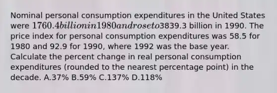 Nominal personal consumption expenditures in the United States were 1760.4 billion in 1980 and rose to3839.3 billion in 1990. The price index for personal consumption expenditures was 58.5 for 1980 and 92.9 for 1990, where 1992 was the base year. Calculate the percent change in real personal consumption expenditures (rounded to the nearest percentage point) in the decade. A.37% B.59% C.137% D.118%