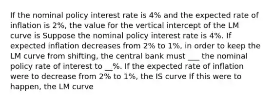 If the nominal policy interest rate is 4​% and the expected rate of inflation is 2​%, the value for the vertical intercept of the LM curve is Suppose the nominal policy interest rate is 4%. If expected inflation decreases from 2% to 1%, in order to keep the LM curve from shifting, the central bank must ___ the nominal policy rate of interest to __%. If the expected rate of inflation were to decrease from 2% to 1%, the IS curve If this were to happen, the LM curve