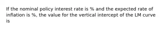 If the nominal policy interest rate is ​% and the expected rate of inflation is ​%, the value for the vertical intercept of the LM curve is