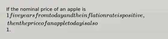 If the nominal price of an apple is 1 five years from today and the inflation rate is positive, then the price of an apple today is also1.