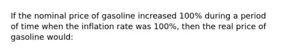 If the nominal price of gasoline increased 100% during a period of time when the inflation rate was 100%, then the real price of gasoline would: