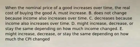 When the nominal price of a good increases over​ time, the real cost of buying the good A. must increase. B. does not change because income also increases over time. C. decreases because income also increases over time. D. might​ increase, decrease, or stay the same depending on how much income changed. E. might​ increase, decrease, or stay the same depending on how much the CPI changed