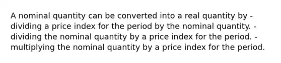 A nominal quantity can be converted into a real quantity by -dividing a price index for the period by the nominal quantity. -dividing the nominal quantity by a price index for the period. -multiplying the nominal quantity by a price index for the period.