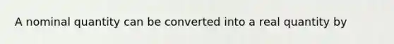 A nominal quantity can be converted into a real quantity by