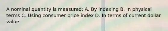 A nominal quantity is measured: A. By indexing B. In physical terms C. Using consumer price index D. In terms of current dollar value