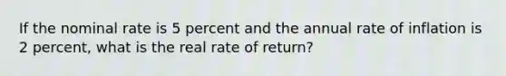 If the nominal rate is 5 percent and the annual rate of inflation is 2 percent, what is the real rate of return?