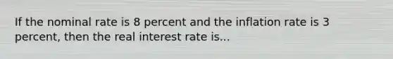 If the nominal rate is 8 percent and the inflation rate is 3 percent, then the real interest rate is...