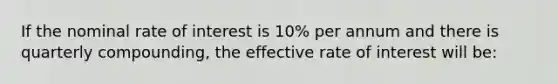 If the nominal rate of interest is 10% per annum and there is quarterly compounding, the effective rate of interest will be: