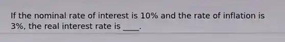 If the nominal rate of interest is 10% and the rate of inflation is 3%, the real interest rate is ____.