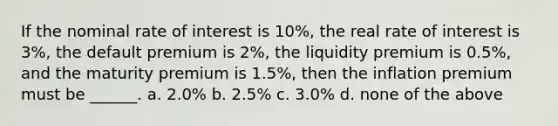 If the nominal rate of interest is 10%, the real rate of interest is 3%, the default premium is 2%, the liquidity premium is 0.5%, and the maturity premium is 1.5%, then the inflation premium must be ______. a. 2.0% b. 2.5% c. 3.0% d. none of the above