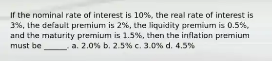 If the nominal rate of interest is 10%, the real rate of interest is 3%, the default premium is 2%, the liquidity premium is 0.5%, and the maturity premium is 1.5%, then the inflation premium must be ______. a. 2.0% b. 2.5% c. 3.0% d. 4.5%